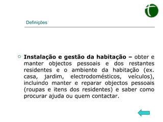 Definições Instalação e gestão da habitação –  obter e manter objectos pessoais e dos restantes residentes e o ambiente da habitação (ex. casa, jardim, electrodomésticos, veículos), incluindo manter e reparar objectos pessoais (roupas e itens dos residentes) e saber como procurar ajuda ou quem contactar. 