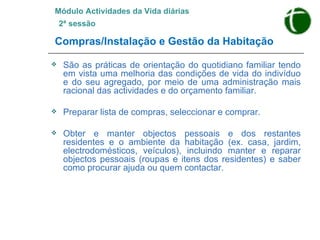 Módulo Actividades da Vida diárias   2ª sessão Compras/Instalação e Gestão da Habitação São as práticas de orientação do quotidiano familiar tendo em vista uma melhoria das condições de vida do indivíduo e do seu agregado, por meio de uma administração mais racional das actividades e do orçamento familiar. Preparar lista de compras, seleccionar e comprar.  Obter e manter objectos pessoais e dos restantes residentes e o ambiente da habitação (ex. casa, jardim, electrodomésticos, veículos), incluindo manter e reparar objectos pessoais (roupas e itens dos residentes) e saber como procurar ajuda ou quem contactar. 