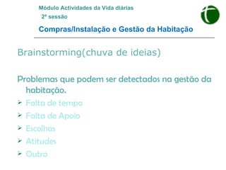 Brainstorming(chuva de ideias) Problemas que podem ser detectados na gestão da habitação. Falta de tempo Falta de Apoio Escolhas Atitudes Outro Módulo Actividades da Vida diárias   2ª sessão Compras/Instalação e Gestão da Habitação 
