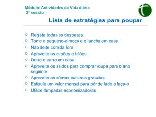 Módulo: Actividades da Vida diária   2ª sessão   Lista de estratégias para poupar   Registe todas as despesas Tome o pequeno-almoço e o lanche em casa Não deite comida fora Aproveite os cupões e talões  Deixe o carro em casa Aproveite os saldos para comprar roupa para o ano seguinte Aproveite as ofertas culturais gratuitas  Estipule um valor mensal para pôr de lado e faça-o Utilize lâmpadas economizadoras 