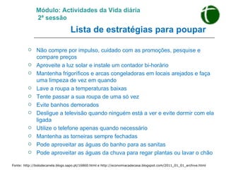 Módulo: Actividades da Vida diária   2ª sessão   Lista de estratégias para poupar   Não compre por impulso, cuidado com as promoções, pesquise e compare preços Aproveite a luz solar e instale um contador bi-horário Mantenha frigoríficos e arcas congeladoras em locais arejados e faça uma limpeza de vez em quando Lave a roupa a temperaturas baixas Tente passar a sua roupa de uma só vez Evite banhos demorados Desligue a televisão quando ninguém está a ver e evite dormir com ela ligada Utilize o telefone apenas quando necessário Mantenha as torneiras sempre fechadas Pode aproveitar as águas do banho para as sanitas Pode aproveitar as águas da chuva para regar plantas ou lavar o chão Fonte: http://bolodecanela.blogs.sapo.pt/16860.html e http://economiacadecasa.blogspot.com/2011_01_01_archive.html   