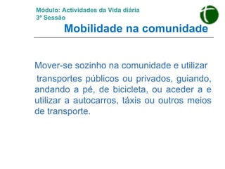 Módulo: Actividades da Vida diária 3ª Sessão   Mobilidade na comunidade Mover-se sozinho na comunidade e utilizar transportes públicos ou privados, guiando, andando a pé, de bicicleta, ou aceder a e utilizar a autocarros, táxis ou outros meios de transporte. 