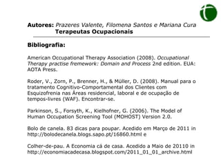 Autores:  Prazeres Valente, Filomena Santos e Mariana Cura   Terapeutas Ocupacionais Bibliografia: American Occupational Therapy Association (2008).  Occupational Therapy practise fremework: Domain and Process  2nd edition. EUA: AOTA Press. Roder, V., Zorn, P., Brenner, H., & Müller, D. (2008).  Manual para o tratamento Cognitivo-Comportamental dos Clientes com Esquizofrenia nas Áreas residencial, laboral e de ocupação de tempos-livres (WAF). Encontrar-se. Parkinson, S., Forsyth, K., Kielhofner, G. (2006). The Model of Human Occupation Screening Tool (MOHOST) Version 2.0.  Bolo de canela. 83 dicas para poupar. Acedido em Março de 2011 in http://bolodecanela.blogs.sapo.pt/16860.html e Colher-de-pau. A Economia cá de casa. Acedido a Maio de 20110 in http://economiacadecasa.blogspot.com/2011_01_01_archive.html 
