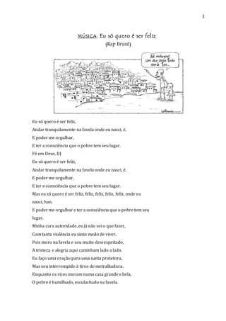 1
MÚSICA: Eu só quero é ser feliz
(Rap Brasil)
Eu só quero é ser feliz,
Andar tranquilamente na favela onde eu nasci, é.
E poder me orgulhar,
E ter a consciência que o pobre tem seu lugar.
Fé em Deus, DJ
Eu só quero é ser feliz,
Andar tranquilamente na favela onde eu nasci, é.
E poder me orgulhar,
E ter a consciência que o pobre tem seu lugar.
Mas eu só quero é ser feliz, feliz, feliz, feliz, feliz, onde eu
nasci, han.
E poder me orgulhar e ter a consciência que o pobre tem seu
lugar.
Minha cara autoridade, eu já não sei o que fazer,
Com tanta violência eu sinto medo de viver.
Pois moro na favela e sou muito desrespeitado,
A tristeza e alegria aqui caminham lado a lado.
Eu faço uma oração para uma santa protetora,
Mas sou interrompido à tiros de metralhadora.
Enquanto os ricos moram numa casa grande e bela,
O pobre é humilhado, esculachado na favela.
 