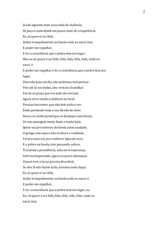 2
Já não aguento mais essa onda de violência,
Só peço a autoridade um pouco mais de competência.
Eu só quero é ser feliz,
Andar tranquilamente na favela onde eu nasci, han.
E poder me orgulhar,
E ter a consciência que o pobre tem seu lugar.
Mas eu só quero é ser feliz, feliz, feliz, feliz, feliz, onde eu
nasci, é.
E poder me orgulhar e ter a consciência que o pobre tem seu
lugar.
Diversão hoje em dia, não podemos nem pensar.
Pois até lá nos bailes, eles vem nos humilhar.
Fica lá na praça que era tudo tão normal,
Agora virou moda a violência no local.
Pessoas inocentes, que não tem nada a ver,
Estão perdendo hoje o seu direito de viver.
Nunca vi cartão postal que se destaque uma favela,
Só vejo paisagem muito linda e muito bela.
Quem vai pro exterior da favela sente saudade,
O gringo vem aqui e não conhece a realidade.
Vai pra zona sul, pra conhecer água de coco,
E o pobre na favela, vive passando sufoco.
Trocaram a presidência, uma nova esperança,
Sofri na tempestade, agora eu quero abonança.
O povo tem a força, precisa descobrir,
Se eles lá não fazem nada, faremos tudo daqui.
Eu só quero é ser feliz,
Andar tranquilamente na favela onde eu nasci, é.
E poder me orgulhar,
E ter a consciência que o pobre tem seu lugar, eu.
Eu, só quero é ser feliz, feliz, feliz, feliz, feliz, onde eu
nasci, han.
 