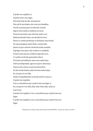 3
E poder me orgulhar, é,
O pobre tem o seu lugar.
Diversão hoje em dia, nem pensar.
Pois até lá nos bailes, eles vem nos humilhar.
Fica lá na praça que era tudo tão normal,
Agora virou moda a violência no local.
Pessoas inocentes, que não tem nada a ver,
Estão perdendo hoje o seu direito de viver.
Nunca vi cartão postal que se destaque uma favela,
Só vejo paisagem muito linda e muito bela.
Quem vai pro exterior da favela sente saudade,
O gringo vem aqui e não conhece a realidade.
Vai pra zona sul, pra conhecer água de coco,
E o pobre na favela, passando sufoco.
Trocada a presidência, uma nova esperança,
Sofri na tempestade, agora eu quero abonança.
O povo tem a força, só precisa descobrir,
Se eles lá não fazem nada, faremos tudo daqui.
Eu só quero é ser feliz,
Andar tranquilamente na favela onde eu nasci, é.
E poder me orgulhar,
E ter a consciência que o pobre tem seu lugar, é.
Eu, só quero é ser feliz, feliz, feliz, feliz, feliz, onde eu
nasci, han.
E poder me orgulhar e ter a consciência que o pobre tem seu
lugar.
E poder me orgulhar e ter a consciência que o pobre tem seu
lugar.
Disponível em: http://letras.mus.br/rap-brasil/564946/. Acesso em: março de 2015.
 