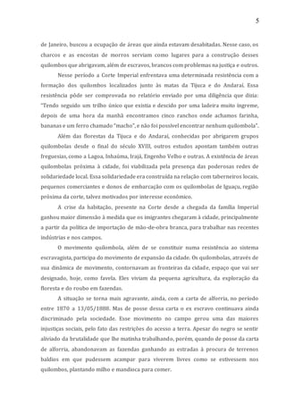 5
de Janeiro, buscou a ocupação de áreas que ainda estavam desabitadas. Nesse caso, os
charcos e as encostas de morros serviam como lugares para a construção desses
quilombos que abrigavam, além de escravos, brancos com problemas na justiça e outros.
Nesse período a Corte Imperial enfrentava uma determinada resistência com a
formação dos quilombos localizados junto às matas da Tijuca e do Andaraí. Essa
resistência pôde ser comprovada no relatório enviado por uma diligência que dizia:
“Tendo seguido um trilho único que existia e descido por uma ladeira muito íngreme,
depois de uma hora da manhã encontramos cinco ranchos onde achamos farinha,
bananas e um ferro chamado “macho”, e não foi possível encontrar nenhum quilombola”.
Além das florestas da Tijuca e do Andaraí, conhecidas por abrigarem grupos
quilombolas desde o final do século XVIII, outros estudos apontam também outras
freguesias, como a Lagoa, Inhaúma, Irajá, Engenho Velho e outras. A existência de áreas
quilombolas próxima à cidade, foi viabilizada pela presença das poderosas redes de
solidariedade local. Essa solidariedade era construída na relação com taberneiros locais,
pequenos comerciantes e donos de embarcação com os quilombolas de Iguaçu, região
próxima da corte, talvez motivados por interesse econômico.
A crise da habitação, presente na Corte desde a chegada da família Imperial
ganhou maior dimensão à medida que os imigrantes chegaram à cidade, principalmente
a partir da política de importação de mão-de-obra branca, para trabalhar nas recentes
indústrias e nos campos.
O movimento quilombola, além de se constituir numa resistência ao sistema
escravagista, participa do movimento de expansão da cidade. Os quilombolas, através de
sua dinâmica de movimento, contornavam as fronteiras da cidade, espaço que vai ser
designado, hoje, como favela. Eles viviam da pequena agricultura, da exploração da
floresta e do roubo em fazendas.
A situação se torna mais agravante, ainda, com a carta de alforria, no período
entre 1870 a 13/05/1888. Mas de posse dessa carta o ex escravo continuava ainda
discriminado pela sociedade. Esse movimento no campo gerou uma das maiores
injustiças sociais, pelo fato das restrições do acesso a terra. Apesar do negro se sentir
aliviado da brutalidade que lhe matinha trabalhando, porém, quando de posse da carta
de alforria, abandonavam as fazendas ganhando as estradas à procura de terrenos
baldios em que pudessem acampar para viverem livres como se estivessem nos
quilombos, plantando milho e mandioca para comer.
 