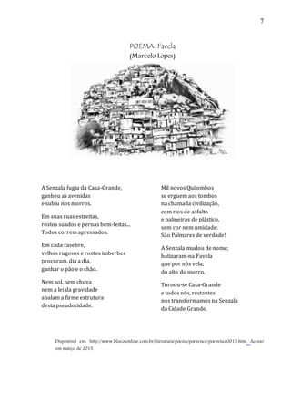 7
POEMA: Favela
(Marcelo Lopes)
A Senzala fugiu da Casa-Grande,
ganhou as avenidas
e subiu nos morros.
Em suas ruas estreitas,
rostos suados e pernas bem-feitas...
Todos correm apressados.
Em cada casebre,
velhos rugosos e rostos imberbes
procuram, dia a dia,
ganhar o pão e o chão.
Nem sol, nem chuva
nem a lei da gravidade
abalam a firme estrutura
desta pseudocidade.
Mil novos Quilombos
se erguem aos tombos
na chamada civilização,
com rios de asfalto
e palmeiras de plástico,
sem cor nem umidade:
São Palmares de verdade!
A Senzala mudou de nome;
batizaram-na Favela
que por nós vela,
do alto do morro.
Tornou-se Casa-Grande
e todos nós, restantes
nos transformamos na Senzala
da Cidade Grande.
Disponível em: http://www.blocosonline.com.br/literatura/poesia/poevence/poevence0015.htm. Acesso
em março de 2015.
 