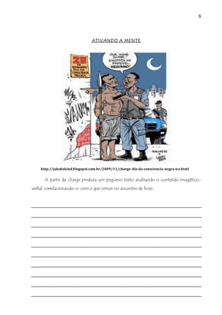 8
ATIVANDO A MENTE
http://jakobskind.blogspot.com.br/2009/11/charge-dia-da-consciencia-negra-no.html
A partir da charge produza um pequeno texto analisando o conteúdo imagético-
verbal correlacionando-o com o que vimos no ancontro de hoje:
 
