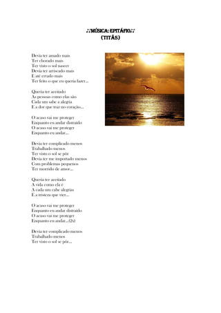 ♪♪MÚSICA:Epitáfio♪♪
(Titãs)
Devia ter amado mais
Ter chorado mais
Ter visto o sol nascer
Devia ter arriscado mais
E até errado mais
Ter feito o que eu queria fazer...
Queria ter aceitado
As pessoas como elas são
Cada um sabe a alegria
E a dor que traz no coração...
O acaso vai me proteger
Enquanto eu andar distraído
O acaso vai me proteger
Enquanto eu andar...
Devia ter complicado menos
Trabalhado menos
Ter visto o sol se pôr
Devia ter me importado menos
Com problemas pequenos
Ter morrido de amor...
Queria ter aceitado
A vida como ela é
A cada um cabe alegrias
E a tristeza que vier...
O acaso vai me proteger
Enquanto eu andar distraído
O acaso vai me proteger
Enquanto eu andar...(2x)
Devia ter complicado menos
Trabalhado menos
Ter visto o sol se pôr...
 