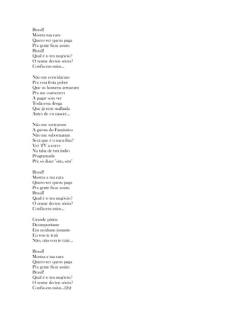 Brasil!
Mostra tua cara
Quero ver quem paga
Pra gente ficar assim
Brasil!
Qual é o teu negócio?
O nome do teu sócio?
Confia em mim...
Não me convidaram
Pra essa festa pobre
Que os homens armaram
Pra me convencer
A pagar sem ver
Toda essa droga
Que já vem malhada
Antes de eu nascer...
Não me sortearam
A garota do Fantástico
Não me subornaram
Será que é o meu fim?
Ver TV a cores
Na taba de um índio
Programada
Prá só dizer "sim, sim"
Brasil!
Mostra a tua cara
Quero ver quem paga
Pra gente ficar assim
Brasil!
Qual é o teu negócio?
O nome do teu sócio?
Confia em mim...
Grande pátria
Desimportante
Em nenhum instante
Eu vou te trair
Não, não vou te trair...
Brasil!
Mostra a tua cara
Quero ver quem paga
Pra gente ficar assim
Brasil!
Qual é o teu negócio?
O nome do teu sócio?
Confia em mim...(2x)
 