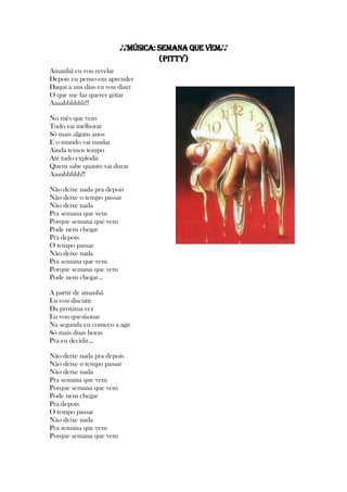 ♪♪Música: SemanaQue Vem♪♪
(Pitty)
Amanhã eu vou revelar
Depois eu penso em aprender
Daqui a uns dias eu vou dizer
O que me faz querer gritar
Aaaahhhhhh!!
No mês que vem
Tudo vai melhorar
Só mais alguns anos
E o mundo vai mudar
Ainda temos tempo
Até tudo explodir
Quem sabe quanto vai durar
Aaaahhhhh!!
Não deixe nada pra depois
Não deixe o tempo passar
Não deixe nada
Pra semana que vem
Porque semana que vem
Pode nem chegar
Pra depois
O tempo passar
Não deixe nada
Pra semana que vem
Porque semana que vem
Pode nem chegar...
A partir de amanhã
Eu vou discutir
Da próxima vez
Eu vou questionar
Na segunda eu começo a agir
Só mais duas horas
Pra eu decidir...
Não deixe nada pra depois
Não deixe o tempo passar
Não deixe nada
Pra semana que vem
Porque semana que vem
Pode nem chegar
Pra depois
O tempo passar
Não deixe nada
Pra semana que vem
Porque semana que vem
 