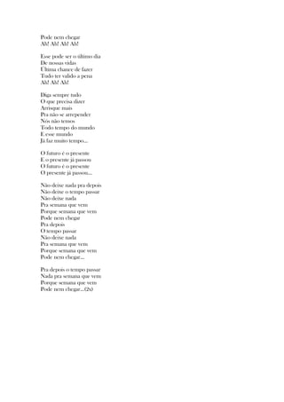 Pode nem chegar
Ah! Ah! Ah! Ah!
Esse pode ser o último dia
De nossas vidas
Última chance de fazer
Tudo ter valido a pena
Ah! Ah! Ah!
Diga sempre tudo
O que precisa dizer
Arrisque mais
Pra não se arrepender
Nós não temos
Todo tempo do mundo
E esse mundo
Já faz muito tempo...
O futuro é o presente
E o presente já passou
O futuro é o presente
O presente já passou...
Não deixe nada pra depois
Não deixe o tempo passar
Não deixe nada
Pra semana que vem
Porque semana que vem
Pode nem chegar
Pra depois
O tempo passar
Não deixe nada
Pra semana que vem
Porque semana que vem
Pode nem chegar...
Pra depois o tempo passar
Nada pra semana que vem
Porque semana que vem
Pode nem chegar...(2x)
 