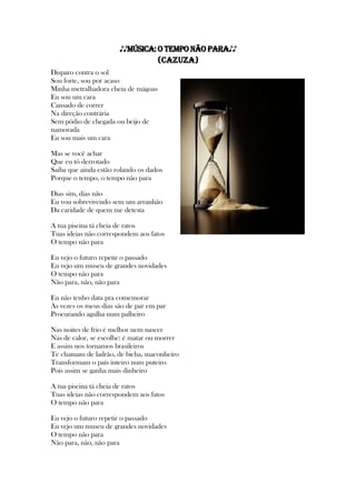 ♪♪MÚSICA:O Tempo Não Para♪♪
(Cazuza)
Disparo contra o sol
Sou forte, sou por acaso
Minha metralhadora cheia de mágoas
Eu sou um cara
Cansado de correr
Na direção contrária
Sem pódio de chegada ou beijo de
namorada
Eu sou mais um cara
Mas se você achar
Que eu tô derrotado
Saiba que ainda estão rolando os dados
Porque o tempo, o tempo não para
Dias sim, dias não
Eu vou sobrevivendo sem um arranhão
Da caridade de quem me detesta
A tua piscina tá cheia de ratos
Tuas ideias não correspondem aos fatos
O tempo não para
Eu vejo o futuro repetir o passado
Eu vejo um museu de grandes novidades
O tempo não para
Não para, não, não para
Eu não tenho data pra comemorar
Às vezes os meus dias são de par em par
Procurando agulha num palheiro
Nas noites de frio é melhor nem nascer
Nas de calor, se escolhe: é matar ou morrer
E assim nos tornamos brasileiros
Te chamam de ladrão, de bicha, maconheiro
Transformam o país inteiro num puteiro
Pois assim se ganha mais dinheiro
A tua piscina tá cheia de ratos
Tuas ideias não correspondem aos fatos
O tempo não para
Eu vejo o futuro repetir o passado
Eu vejo um museu de grandes novidades
O tempo não para
Não para, não, não para
 