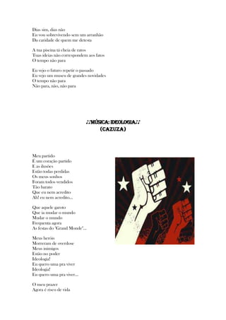 Dias sim, dias não
Eu vou sobrevivendo sem um arranhão
Da caridade de quem me detesta
A tua piscina tá cheia de ratos
Tuas ideias não correspondem aos fatos
O tempo não para
Eu vejo o futuro repetir o passado
Eu vejo um museu de grandes novidades
O tempo não para
Não para, não, não para
♪♪MÚSICA: Ideologia♪♪
(Cazuza)
Meu partido
É um coração partido
E as ilusões
Estão todas perdidas
Os meus sonhos
Foram todos vendidos
Tão barato
Que eu nem acredito
Ah! eu nem acredito...
Que aquele garoto
Que ia mudar o mundo
Mudar o mundo
Frequenta agora
As festas do "Grand Monde"...
Meus heróis
Morreram de overdose
Meus inimigos
Estão no poder
Ideologia!
Eu quero uma pra viver
Ideologia!
Eu quero uma pra viver...
O meu prazer
Agora é risco de vida
 
