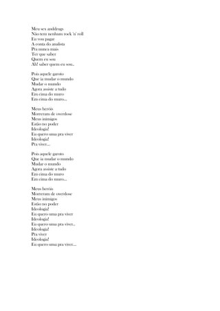 Meu sex anddrugs
Não tem nenhum rock 'n' roll
Eu vou pagar
A conta do analista
Pra nunca mais
Ter que saber
Quem eu sou
Ah! saber quem eu sou..
Pois aquele garoto
Que ia mudar o mundo
Mudar o mundo
Agora assiste a tudo
Em cima do muro
Em cima do muro...
Meus heróis
Morreram de overdose
Meus inimigos
Estão no poder
Ideologia!
Eu quero uma pra viver
Ideologia!
Pra viver...
Pois aquele garoto
Que ia mudar o mundo
Mudar o mundo
Agora assiste a tudo
Em cima do muro
Em cima do muro...
Meus heróis
Morreram de overdose
Meus inimigos
Estão no poder
Ideologia!
Eu quero uma pra viver
Ideologia!
Eu quero uma pra viver..
Ideologia!
Pra viver
Ideologia!
Eu quero uma pra viver...
 