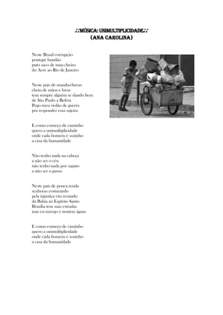 ♪♪MÚSICA: Unimultiplicidade♪♪
(Ana Carolina)
Neste Brasil corrupção
pontapé bundão
puto saco de mau cheiro
do Acre ao Rio de Janeiro
Neste país de manda-chuvas
cheio de mãos e luvas
tem sempre alguém se dando bem
de São Paulo a Belém
Pego meu violão de guerra
pra responder essa sujeira
E como começo de caminho
quero a unimultiplicidade
onde cada homem é sozinho
a casa da humanidade
Não tenho nada na cabeça
a não ser o céu
não tenho nada por sapato
a não ser o passo
Neste país de pouca renda
senhoras costurando
pela injustiça vão rezando
da Bahia ao Espírito Santo
Brasília tem suas estradas
mas eu navego é noutras águas
E como começo de caminho
quero a unimultiplicidade
onde cada homem é sozinho
a casa da humanidade
 