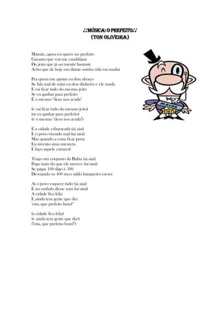 ♪♪MÚSICA: O Prefeito♪♪
(Ton Oliveira)
Mamãe, agora eu quero ser prefeito
Garanto que vou me candidatar
Do jeito que já sei mentir bastante
Acho que de hoje em diante minha vida vai mudar
Pra quem me apoiar eu dou abraço
Se fala mal de mim eu dou dinheiro e ele muda
E vai ficar tudo do mesmo jeito
Se eu ganhar para prefeito
É o mesmo "deus nos acuda"
(e vai ficar tudo do mesmo jeito)
(se eu ganhar para prefeito)
(é o mesmo "deus nos acuda")
É a cidade esburacada (ai aiai)
E o povo vivendo mal (ui uiui)
Mas quando a coisa ficar preta
Eu invento uma micareta
E faço aquele carnaval
Trago um conjunto da Bahia (ai aiai)
Pago mais do que ele merece (ui uiui)
Se pagar 100 digo é 500
Desviando os 400 meu saldo banqueiro cresce
Ai o povo esquece tudo (ai aiai)
E no embalo desse som (ui uiui)
A cidade fica feliz
E ainda tem gente que diz:
"eita, que prefeito bom!"
(a cidade fica feliz)
(e ainda tem gente que diz:)
("eita, que prefeito bom!")
 