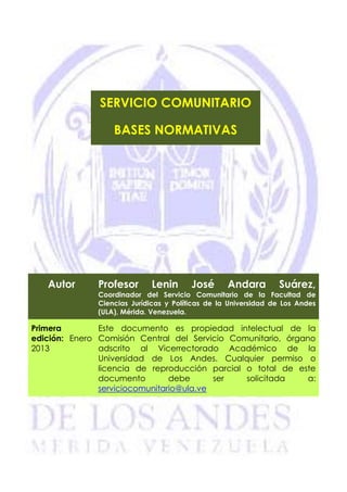 SERVICIO COMUNITARIO

                   BASES NORMATIVAS




   Autor       Profesor       Lenin      José      Andara        Suárez,
               Coordinador del Servicio Comunitario de la Facultad de
               Ciencias Jurídicas y Políticas de la Universidad de Los Andes
               (ULA), Mérida. Venezuela.

Primera        Este documento es propiedad intelectual de la
edición: Enero Comisión Central del Servicio Comunitario, órgano
2013           adscrito al Vicerrectorado Académico de la
               Universidad de Los Andes. Cualquier permiso o
               licencia de reproducción parcial o total de este
               documento        debe      ser   solicitada     a:
               serviciocomunitario@ula.ve
 