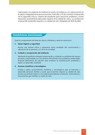 27Dirección de Educación Básica Alternativa
Concluiremos mencionando
relacionados con aspectos de implicancia social y tecnológica y con repercusiones en
la salud e integridad de la persona humana. Todo ello, a fin de contribuir al desarrollo
de la capacidad crítica y creativa del estudiante para solucionar problemas y tomar
decisiones racionalmente adecuadas respecto de la calidad de vida y su contribución
al desarrollo sostenible respecto a su calidad de vida. (Adaptado de DCN de EBA).
Que los componentes del área de ciencia, ambiente y salud se resume en:
1.	 Salud, higiene y seguridad.
	 Asume una actitud crítica y preventiva como resultado del conocimiento y
valoración de su persona y su rol en la sociedad.
2.	 Cuidado y recuperación del ambiente.
	 Mantiene el equilibrio ecológico preservando y cuidando su ambiente de manera
eficiente y responsable, con una actitud crítica frente a los problemas ambientales.
Propone alternativas de solución para erradicar la contaminación ambiental y
lograr un desarrollo sostenido.
3.	 Avances científicos y tecnológicos.
	 Analiza y aplica conocimientos científicos y tecnológicos para el bienestar y
desarrollo personal, familiar y social, que le permita mejorar su calidad de vida.
Asume una actitud creativa e innovadora para elaborar productos, instrumentos y
herramientas que faciliten su modo de vida.
 