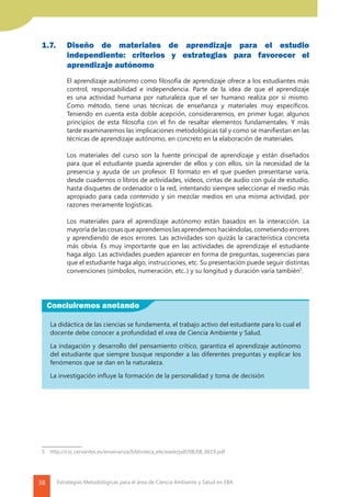 38 Estrategias Metodológicas para el área de Ciencia Ambiente y Salud en EBA
1.7. 		Diseño de materiales de aprendizaje para el estudio
independiente: criterios y estrategias para favorecer el
aprendizaje autónomo
	 El aprendizaje autónomo como filosofía de aprendizaje ofrece a los estudiantes más
control, responsabilidad e independencia. Parte de la idea de que el aprendizaje
es una actividad humana por naturaleza que el ser humano realiza por sí mismo.
Como método, tiene unas técnicas de enseñanza y materiales muy específicos.
Teniendo en cuenta esta doble acepción, consideraremos, en primer lugar, algunos
principios de esta filosofía con el fin de resaltar elementos fundamentales. Y más
tarde examinaremos las implicaciones metodológicas tal y como se manifiestan en las
técnicas de aprendizaje autónomo, en concreto en la elaboración de materiales.
	 Los materiales del curso son la fuente principal de aprendizaje y están diseñados
para que el estudiante pueda aprender de ellos y con ellos, sin la necesidad de la
presencia y ayuda de un profesor. El formato en el que pueden presentarse varía,
desde cuadernos o libros de actividades, vídeos, cintas de audio con guía de estudio,
hasta disquetes de ordenador o la red, intentando siempre seleccionar el medio más
apropiado para cada contenido y sin mezclar medios en una misma actividad, por
razones meramente logísticas.
	
	 Los materiales para el aprendizaje autónomo están basados en la interacción. La
mayoríadelascosasqueaprendemoslasaprendemoshaciéndolas,cometiendoerrores
y aprendiendo de esos errores. Las actividades son quizás la característica concreta
más obvia. Es muy importante que en las actividades de aprendizaje el estudiante
haga algo. Las actividades pueden aparecer en forma de preguntas, sugerencias para
que el estudiante haga algo, instrucciones, etc. Su presentación puede seguir distintas
convenciones (símbolos, numeración, etc..) y su longitud y duración varía también5
.
5	 http://cvc.cervantes.es/ensenanza/biblioteca_ele/asele/pdf/08/08_0619.pdf
Concluiremos anotando
La didáctica de las ciencias se fundamenta, el trabajo activo del estudiante para lo cual el
docente debe conocer a profundidad el área de Ciencia Ambiente y Salud.
La indagación y desarrollo del pensamiento crítico, garantiza el aprendizaje autónomo
del estudiante que siempre busque responder a las diferentes preguntas y explicar los
fenómenos que se dan en la naturaleza.
La investigación influye la formación de la personalidad y toma de decisión
 