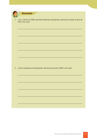 39Dirección de Educación Básica Alternativa
Recuerda
1.	 ¿A tu criterio el CEBA está desarrollando estudiantes autónomos desde el área de
CAS? ¿Por qué?
	
	––––––––––––––––––––––––––––––––––––––––––––––––––––––––––––––––––––––––
	
	––––––––––––––––––––––––––––––––––––––––––––––––––––––––––––––––––––––––
	––––––––––––––––––––––––––––––––––––––––––––––––––––––––––––––––––––––––
	––––––––––––––––––––––––––––––––––––––––––––––––––––––––––––––––––––––––
	––––––––––––––––––––––––––––––––––––––––––––––––––––––––––––––––––––––––
2.	 ¿Cómo evaluarías el desempeño del docente de los CEBA? ¿Por qué?
	––––––––––––––––––––––––––––––––––––––––––––––––––––––––––––––––––––––––
	
	––––––––––––––––––––––––––––––––––––––––––––––––––––––––––––––––––––––––
	––––––––––––––––––––––––––––––––––––––––––––––––––––––––––––––––––––––––
	––––––––––––––––––––––––––––––––––––––––––––––––––––––––––––––––––––––––
	––––––––––––––––––––––––––––––––––––––––––––––––––––––––––––––––––––––––
 