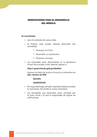 4 Estrategias Metodológicas para el área de Ciencia Ambiente y Salud en EBA
ORIENTACIONES PARA EL DESARROLLO
DEL MÓDULO
Se recomienda:
•	 Leer el contenido de cada unidad.
•	 Al finalizar cada unidad, deberás desarrollar tres
actividades.
	 Participar en el foro.
	 Desarrollar un cuestionario.
	 Presentar una tarea.
•	 Las actividades serán desarrolladas en la plataforma
virtual. Para acceder a ella, deberás ingresar a:
	 http:// gead.minedu.gob.pe/ebadist/
	 Ingresar tus datos de acceso: el usuario y contraseña son
eba+número de DNI
		Ejemplo:
		eba09303428
•	 Por seguridad luego de haber ingresado deberás cambiar
tu contraseña. No olvides tu nueva contraseña.
•	 Las actividades que desarrolles serán revisadas por
tu tutor virtual y él será el responsable de asignar las
calificaciones.
 