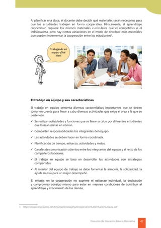 47Dirección de Educación Básica Alternativa
	 Al planificar una clase, el docente debe decidir qué materiales serán necesarios para
que los estudiantes trabajen en forma cooperativa. Básicamente, el aprendizaje
cooperativo requiere los mismos materiales curriculares que el competitivo o el
individualista, pero hay ciertas variaciones en el modo de distribuir esos materiales
que pueden incrementar la cooperación entre los estudiantes3
.
	 El trabajo en equipo y sus características
	
	 El trabajo en equipo presenta diversas características importantes que se deben
tomar en cuenta para llevar a cabo diversas actividades que exige el área a la que se
pertenece.
	 	Se realizan actividades y funciones que se llevan a cabo por diferentes estudiantes
que buscan metas en común.
	 	Comparten responsabilidades los integrantes del equipo.
	 	Las actividades se deben hacer en forma coordinada.
	 	Planificación de tiempo, esfuerzo, actividades y metas.
	 	Canales de comunicación abiertos entre los integrantes del equipo y el resto de los
compañeros laborales.
	 	El trabajo en equipo se basa en desarrollar las actividades con estrategias
compartidas.
	 	Al interior del equipo de trabajo se debe fomentar la armonía, la solidaridad, la
ayuda mutua para un mejor desempeño.
	 El énfasis en la cooperación no suprime el esfuerzo individual, la dedicación
y compromiso consigo mismo para estar en mejores condiciones de contribuir al
aprendizaje y crecimiento de los demás,
3	http://cooperativo.sallep.net/El%20aprendizaje%20cooperativo%20en%20el%20aula.pdf
Trabajando en
equipo ¡Qué
bien!
 