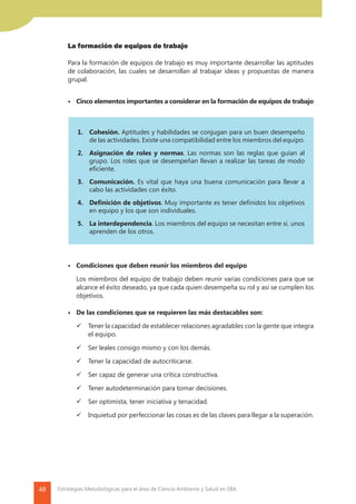48 Estrategias Metodológicas para el área de Ciencia Ambiente y Salud en EBA
	 La formación de equipos de trabajo
	
	 Para la formación de equipos de trabajo es muy importante desarrollar las aptitudes
de colaboración, las cuales se desarrollan al trabajar ideas y propuestas de manera
grupal.
			 •	 Cinco elementos importantes a considerar en la formación de equipos de trabajo
			 •	 Condiciones que deben reunir los miembros del equipo
		 Los miembros del equipo de trabajo deben reunir varias condiciones para que se
alcance el éxito deseado, ya que cada quien desempeña su rol y así se cumplen los
objetivos.
			 •	 De las condiciones que se requieren las más destacables son:
	 	 Tener la capacidad de establecer relaciones agradables con la gente que integra
el equipo.
	 	 Ser leales consigo mismo y con los demás.
	 	 Tener la capacidad de autocriticarse.
	 	 Ser capaz de generar una crítica constructiva.
	 	 Tener autodeterminación para tomar decisiones.
	 	 Ser optimista, tener iniciativa y tenacidad.
	 	 Inquietud por perfeccionar las cosas es de las claves para llegar a la superación.
1.	Cohesión. Aptitudes y habilidades se conjugan para un buen desempeño
de las actividades. Existe una compatibilidad entre los miembros del equipo.
2.	 Asignación de roles y normas. Las normas son las reglas que guían al
grupo. Los roles que se desempeñan llevan a realizar las tareas de modo
eficiente.
3.	Comunicación. Es vital que haya una buena comunicación para llevar a
cabo las actividades con éxito.
4.	 Definición de objetivos. Muy importante es tener definidos los objetivos
en equipo y los que son individuales.
5.	 La interdependencia. Los miembros del equipo se necesitan entre sí, unos
aprenden de los otros.
 
