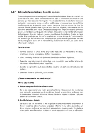 55Dirección de Educación Básica Alternativa
1.2.7 	 Estrategia: Aprendizaje por discusión o debate
	 Esta estrategia consiste en entregar a los estudiantes la tarea de defender o rebatir un
punto de vista acerca de un tema controversial, bajo la conducción dinámica de una
persona que hace de guía, interrogador y moderador. Permite al estudiante aprender
a discutir y convencer a otros, a resolver problemas y a reconocer que los conflictos
pueden ayudarnos a aprender cosas nuevas y mejorar nuestros puntos de vista. Le
permite, además, ponerse en el lugar del otro, escuchar, respetar y ser tolerante con las
opiniones diferentes a las suyas. Esta estrategia se puede emplear desde los primeros
grados, tomando en cuenta que la intervención del docente como monitor o facilitador
de la discusión debe ser cada vez menor a medida que el estudiante finaliza la etapa
escolar. El aprendizaje por discusión o debate no es una técnica de “comprobación
del aprendizaje”, es más bien una pedagogía que promueve el aprendizaje a través
de la participación activa en el intercambio y elaboración de ideas, así como en la
información múltiple.
	Características:
	 •	 Permite abordar el único tema propuesto mediante un intercambio de ideas,
englobado en una única página de fácil visualización.
	 •	 Dar a conocer y defender las opiniones sobre algún tema en específico
	 •	 Sustentar y dar elementos de juicio claro en la exposición, para facilitar la toma de
decisiones sobre algún tema en específico
	 •	 Ejercitar la expresión oral, la capacidad de escuchar y la participación activa de los
debates
	 •	 Defender nuestras opiniones justificándolas.
	 ¿Cómo se desarrolla esta estrategia?
	 ANTES DEL DEBATE
	 1.	 Prepararse para el debate sobre un tema
		 Se ha de proporcionar una visión general del tema introduciendo las cuestiones
más generales vinculadas con la temática a debatir y suministrar un listado con
la literatura de referencia. El uso de fuentes fiables es imprescindible en cualquier
debate estudiantil de calidad.
	 2.	 Decidir la tesis a debatir
		 La tesis ha de ser debatible: se ha de poder encontrar fácilmente argumentos a
favor y en contra, o bien mediante un debate informal in situ o bien pidiéndose un
breve resumen preliminar por escrito de las cuestiones fundamentales vinculadas a
una o varias tesis alternativas, explicando sus pros y contras así como su relevancia.
 