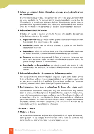 56 Estrategias Metodológicas para el área de Ciencia Ambiente y Salud en EBA
	 3.	 Asignar los equipos de debate (si se aplica a un grupo grande. ejemplo: grupo
de estudiantes)
		 El tamaño de los equipos: de 2 a 5 dependerá del tamaño del grupo, de la cantidad
de temas a debatir, etc. Por ejemplo: con 06 estudiantes/debate, en una clase de
30 estudiantes se organizarían 5 debates distintos. Se recomienda que los equipos
preparen ambas argumentaciones a favor y en contra, de manera que unos minutos
antes del debate se decida por sorteo que posición les corresponderá defender.
	 4.	 Orientar la estrategia del equipo
		 El trabajo en equipo es clave en un debate. Algunos roles posibles de repartirse
entre distintos miembros del equipo:
		 a.	 Exposición oral: el equipo ha de acordar quiénes serán los oradores que harán
la exposición de la argumentación del equipo.
		 b.	Refutación: pueden ser los mismos oradores, o puede ser una función
específica en el equipo.
		 c.	Preguntas: un miembro puede dedicarse a hacer las preguntas a los oponentes
de manera a analizar y cuestionar el razonamiento del equipo oponente.
		 d.	Resumen: un miembro se encargará de hacer el resumen y comprobar que
se ha dado respuesta a todas las cuestiones planteadas por cada equipo. Se
puede encargar de hacer la conclusión final.
		e.	 Investigador o documentalista: un miembro puede dar apoyo al resto
manteniendo bien archivada y accesible toda la información necesaria para el
debate.
	 5.	 Orientar la investigación y la construcción de la argumentación
		 Para asegurar el éxito de la investigación se puede asignar como trabajo previo
la presentación de un breve resumen esquemático de sus principales argumentos
en favor y en contra de la tesis a debatir. Se recomienda un plazo de 2 semanas
(mínimo) para realizar una buena investigación previa al debate.
	 6.	 Dar instrucciones claras sobre la metodologia del debate y las reglas a seguir
		 Los debatientes deben tener un esquema muy claro e instrucciones muy precisas
sobre el funcionamiento del proceso de debate: formato elegido, tiempos, turnos,
roles, criterios de evaluación, reglas, penalizaciones, etc. El moderador tendrá un rol
activo en la coordinación y planificación del debate, acentuando la necesidad de la
persuasión requerida en un debate. Los distintos formatos y tiempos normalmente
empleados idónea y fácilmente adaptables para utilización en función de las
necesidades y criterios que el docente establezca.
	 DURANTE EL DEBATE
	 7.	 Moderar el debate
		 La moderación consiste en asegurar el cumplimiento de las reglas establecidas,
como pueden ser los tiempos de intervención u otras reglas de conducta más
generales. Es una oportunidad para implicar a las personas en:
 