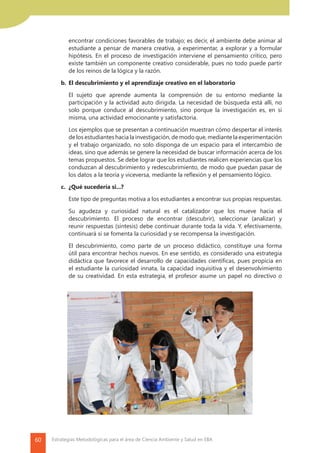 60 Estrategias Metodológicas para el área de Ciencia Ambiente y Salud en EBA
encontrar condiciones favorables de trabajo; es decir, el ambiente debe animar al
estudiante a pensar de manera creativa, a experimentar, a explorar y a formular
hipótesis. En el proceso de investigación interviene el pensamiento crítico, pero
existe también un componente creativo considerable, pues no todo puede partir
de los reinos de la lógica y la razón.
	 b.	El descubrimiento y el aprendizaje creativo en el laboratorio
		 El sujeto que aprende aumenta la comprensión de su entorno mediante la
participación y la actividad auto dirigida. La necesidad de búsqueda está allí, no
solo porque conduce al descubrimiento, sino porque la investigación es, en sí
misma, una actividad emocionante y satisfactoria.
		 Los ejemplos que se presentan a continuación muestran cómo despertar el interés
de los estudiantes hacia la investigación, de modo que, mediante la experimentación
y el trabajo organizado, no solo disponga de un espacio para el intercambio de
ideas, sino que además se genere la necesidad de buscar información acerca de los
temas propuestos. Se debe lograr que los estudiantes realicen experiencias que los
conduzcan al descubrimiento y redescubrimiento, de modo que puedan pasar de
los datos a la teoría y viceversa, mediante la reflexión y el pensamiento lógico.
	 c.	 ¿Qué sucedería si...?
		 Este tipo de preguntas motiva a los estudiantes a encontrar sus propias respuestas.
		 Su agudeza y curiosidad natural es el catalizador que los mueve hacia el
descubrimiento. El proceso de encontrar (descubrir), seleccionar (analizar) y
reunir respuestas (síntesis) debe continuar durante toda la vida. Y, efectivamente,
continuará si se fomenta la curiosidad y se recompensa la investigación.
		 El descubrimiento, como parte de un proceso didáctico, constituye una forma
útil para encontrar hechos nuevos. En ese sentido, es considerado una estrategia
didáctica que favorece el desarrollo de capacidades científicas, pues propicia en
el estudiante la curiosidad innata, la capacidad inquisitiva y el desenvolvimiento
de su creatividad. En esta estrategia, el profesor asume un papel no directivo o
 