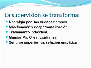 La supervisión se transforma:
Nostalgia por ¨los buenos tiempos¨.
Masificación y despersonalización.
Tratamiento individual.
Mandar Vs. Crear confianza
Sentirse superior vs. relación empática
 