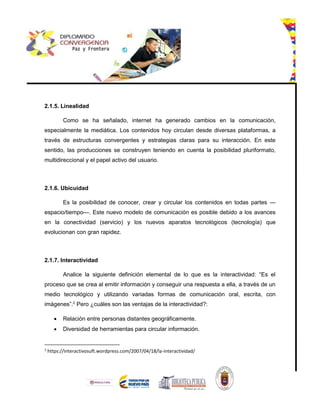 2.1.5. Linealidad
Como se ha señalado, internet ha generado cambios en la comunicación,
especialmente la mediática. Los contenidos hoy circulan desde diversas plataformas, a
través de estructuras convergentes y estrategias claras para su interacción. En este
sentido, las producciones se construyen teniendo en cuenta la posibilidad pluriformato,
multidireccional y el papel activo del usuario.
2.1.6. Ubicuidad
Es la posibilidad de conocer, crear y circular los contenidos en todas partes —
espacio/tiempo—. Este nuevo modelo de comunicación es posible debido a los avances
en la conectividad (servicio) y los nuevos aparatos tecnológicos (tecnología) que
evolucionan con gran rapidez.
2.1.7. Interactividad
Analice la siguiente definición elemental de lo que es la interactividad: “Es el
proceso que se crea al emitir información y conseguir una respuesta a ella, a través de un
medio tecnológico y utilizando variadas formas de comunicación oral, escrita, con
imágenes”.2
Pero ¿cuáles son las ventajas de la interactividad?:
 Relación entre personas distantes geográficamente.
 Diversidad de herramientas para circular información.
2
https://interactivosuft.wordpress.com/2007/04/18/la-interactividad/
 