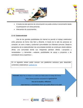 A través de este ejercicio de comunicación se puede construir conocimiento desde
la participación con otras personas.
 Intercambio de conocimientos.
2.1.8. Colaboratividad
Una de las grandes posibilidades de internet es permitir el trabajo colaborativo
entre personas de forma más fácil y eficiente. A través de la web las personas se
conectan, se unen a redes y conforman comunidades con intereses comunes. Desde la
perspectiva de la colaboratividad, las comunidades también se construyen desde saberes
afines; una comunidad donde sus integrantes plantean ofertas —proyectos y
necesidades— y demandas —saberes, posibilidades de apoyo a proyectos o de
contratación de su experticia—.
En el siguiente enlace podrá conocer una plataforma exclusiva para desarrollar
contenidos colaborativos: publicart.me
Visionado: abajo hay un enlace a un video que habla sobre el trabajo del futuro.
https://www.youtube.com/watch?v=YgMZhQfFY9Y
Una vez lo visualice, reflexione:
¿Qué destreza o conocimiento tiene que pueda ofrecer en la web?
 