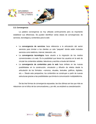 2.2. Convergencia
La palabra convergencia es hoy utilizada continuamente pero es importante
establecer sus diferencias. Se pueden identificar varias clases de convergencias: de
servicios, tecnológica y contenidos para la web:
 La convergencia de servicios hace referencia a la articulación del sector
servicios para brindar a los clientes un solo “paquete” donde están incluidos
servicios como telefonía, internet, televisión, etc.
 La convergencia tecnológica hace alusión a la migración de los medios
convencionales a la web. Es la posibilidad que tienen los usuarios en la web de
circular los contenidos radiales, televisivos y escritos a través del internet.
 La convergencia de contenidos para la web hace énfasis en las nuevas
posibilidades en la construcción, circulación y difusión de relatos desde la
articulación de los formatos —sonoros, visuales, textuales, gráficos, digitales,
etc.—. Desde esta perspectiva, los contenidos se construyen a partir de nuevas
estructuras gracias a las posibilidades que brinda la comunicación multiplataforma.
De las tres formas de convergencia expuestas, las dos últimas son las que más se
relacionan con el oficio de los comunicadores y, por ello, se ampliará su caracterización:
 