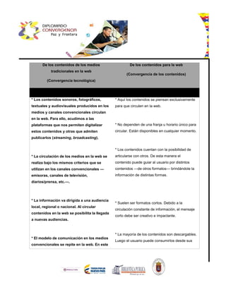 De los contenidos de los medios
tradicionales en la web
(Convergencia tecnológica)
De los contenidos para la web
(Convergencia de los contenidos)
* Los contenidos sonoros, fotográficos,
textuales y audiovisuales producidos en los
medios y canales convencionales circulan
en la web. Para ello, acudimos a las
plataformas que nos permiten digitalizar
estos contenidos y otras que admiten
publicarlos (streaming, broadcasting).
* La circulación de los medios en la web se
realiza bajo los mismos criterios que se
utilizan en los canales convencionales —
emisoras, canales de televisión,
diarios/prensa, etc.—.
* La información va dirigida a una audiencia
local, regional o nacional. Al circular
contenidos en la web se posibilita la llegada
a nuevas audiencias.
* El modelo de comunicación en los medios
convencionales se repite en la web. En este
* Aquí los contenidos se piensan exclusivamente
para que circulen en la web.
* No dependen de una franja u horario único para
circular. Están disponibles en cualquier momento.
* Los contenidos cuentan con la posibilidad de
articularse con otros. De esta manera el
contenido puede guiar al usuario por distintos
contenidos —de otros formatos— brindándole la
información de distintas formas.
* Suelen ser formatos cortos. Debido a la
circulación constante de información, el mensaje
corto debe ser creativo e impactante.
* La mayoría de los contenidos son descargables.
Luego el usuario puede consumirlos desde sus
 