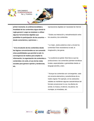 primer momento, la unidireccionalidad y
linealidad de los contenidos sigue siendo la
regla general. Luego se empiezan a utilizar
algunas herramientas digitales que
posibilitan la participación de los usuarios —
desde comentarios y opiniones—.
* A la circulación de los contenidos desde
las lógicas convencionales se van sumando
otras posibilidades que permite la web: la
convergencia de medios para ampliar la
información, la organización de contenidos o
contenidos a la carta, el uso de las redes
sociales para generar opinión y tendencias,
etc.
reproductores digitales sin necesidad de internet.
* Existe una interacción y retroalimentación entre
los usuarios y los contenidos.
* Lo mejor, ¡todos podemos crear y circular los
contenidos! Solo necesitamos la web, la
imaginación y las ganas.
* La audiencia es global. Esto lleva a que las
producciones o los contenidos planteen temáticas
locales, especializadas o generalistas desde un
lenguaje sencillo y claro.
* Aunque los contenidos son convergentes, cada
uno encarna elementos y características de su
medio original. Por ejemplo, en los websodios
radiales se mantienen algunas características del
formato convencional: la voz, los efectos de
sonido, la música, el silencio, los planos, los
montajes, la inmediatez, etc.
 