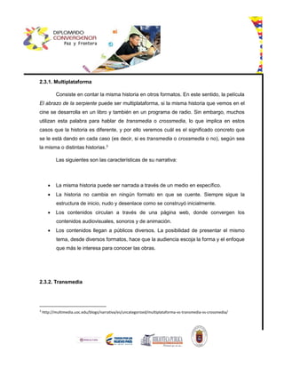 2.3.1. Multiplataforma
Consiste en contar la misma historia en otros formatos. En este sentido, la película
El abrazo de la serpiente puede ser multiplataforma, si la misma historia que vemos en el
cine se desarrolla en un libro y también en un programa de radio. Sin embargo, muchos
utilizan esta palabra para hablar de transmedia o crossmedia, lo que implica en estos
casos que la historia es diferente, y por ello veremos cuál es el significado concreto que
se le está dando en cada caso (es decir, si es transmedia o crossmedia o no), según sea
la misma o distintas historias.3
Las siguientes son las características de su narrativa:
 La misma historia puede ser narrada a través de un medio en específico.
 La historia no cambia en ningún formato en que se cuente. Siempre sigue la
estructura de inicio, nudo y desenlace como se construyó inicialmente.
 Los contenidos circulan a través de una página web, donde convergen los
contenidos audiovisuales, sonoros y de animación.
 Los contenidos llegan a públicos diversos. La posibilidad de presentar el mismo
tema, desde diversos formatos, hace que la audiencia escoja la forma y el enfoque
que más le interesa para conocer las obras.
2.3.2. Transmedia
3
http://multimedia.uoc.edu/blogs/narrativa/es/uncategorized/multiplataforma-vs-transmedia-vs-crossmedia/
 
