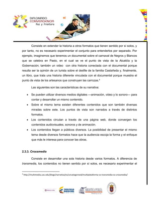 Consiste en extender la historia a otros formatos que tienen sentido por sí solos, y
por tanto, no es necesario experimentar el conjunto para entenderlos por separado. Por
ejemplo, imaginemos que tenemos un documental sobre el carnaval de Negros y Blancos
que se celebra en Pasto, en el cual se ve el punto de vista de la Alcaldía y la
Gobernación; también un video con otra historia conectada con el documental porque
resulta ser la opinión de un turista sobre el desfile de la familia Castañeda y, finalmente,
un libro, que trata una historia diferente vinculada con el documental porque muestra el
punto de vista de los artesanos que construyen las carrozas.4
Las siguientes son las características de su narrativa:
 Se pueden utilizar diversos medios digitales —animación, video y lo sonoro— para
contar y desarrollar un mismo contenido.
 Sobre el mismo tema existen diferentes contenidos que son también diversas
miradas sobre este. Los puntos de vista son narrados a través de distintos
formatos.
 Los contenidos circulan a través de una página web, donde convergen los
contenidos audiovisuales, sonoros y de animación.
 Los contenidos llegan a públicos diversos. La posibilidad de presentar el mismo
tema desde diversos formatos hace que la audiencia escoja la forma y el enfoque
que más le interesa para conocer las obras.
2.3.3. Crossmedia
Consiste en desarrollar una sola historia desde varios formatos. A diferencia de
transmedia, los contenidos no tienen sentido por sí solos, es necesario experimentar el
4
http://multimedia.uoc.edu/blogs/narrativa/es/uncategorized/multiplataforma-vs-transmedia-vs-crossmedia/
 