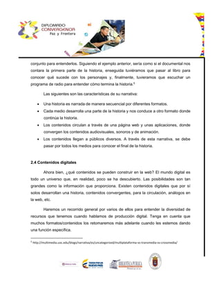conjunto para entenderlos. Siguiendo el ejemplo anterior, sería como si el documental nos
contara la primera parte de la historia, enseguida tuviéramos que pasar al libro para
conocer qué sucede con los personajes y, finalmente, tuvieramos que escuchar un
programa de radio para entender cómo termina la historia.5
Las siguientes son las características de su narrativa:
 Una historia es narrada de manera secuencial por diferentes formatos.
 Cada medio desarrolla una parte de la historia y nos conduce a otro formato donde
continúa la historia.
 Los contenidos circulan a través de una página web y unas aplicaciones, donde
convergen los contenidos audiovisuales, sonoros y de animación.
 Los contenidos llegan a públicos diversos. A través de esta narrativa, se debe
pasar por todos los medios para conocer el final de la historia.
2.4 Contenidos digitales
Ahora bien, ¿qué contenidos se pueden construir en la web? El mundo digital es
todo un universo que, en realidad, poco se ha descubierto. Las posibilidades son tan
grandes como la información que proporciona. Existen contenidos digitales que por sí
solos desarrollan una historia, contenidos convergentes, para la circulación, análogos en
la web, etc.
Haremos un recorrido general por varios de ellos para entender la diversidad de
recursos que tenemos cuando hablamos de producción digital. Tenga en cuenta que
muchos formatos/contenidos los retomaremos más adelante cuando les estemos dando
una función específica.
5
http://multimedia.uoc.edu/blogs/narrativa/es/uncategorized/multiplataforma-vs-transmedia-vs-crossmedia/
 