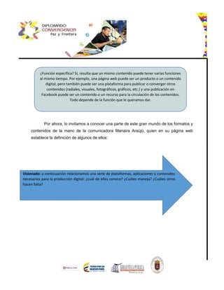 Por ahora, lo invitamos a conocer una parte de este gran mundo de los formatos y
contenidos de la mano de la comunicadora Manaira Araújo, quien en su página web
establece la definición de algunos de ellos:
Visionado: a continuación relacionamos una serie de plataformas, aplicaciones y contenidos
necesarios para la producción digital: ¿cuál de ellos conoce? ¿Cuáles maneja? ¿Cuáles otros
hacen falta?
¿Función específica? Sí, resulta que un mismo contenido puede tener varias funciones
al mismo tiempo. Por ejemplo, una página web puede ser un producto o un contenido
digital, pero también puede ser una plataforma para publicar o converger otros
contenidos (radiales, visuales, fotográficos, gráficos, etc.) y una publicación en
Facebook puede ser un contenido o un recurso para la circulación de los contenidos.
Todo depende de la función que le queramos dar.
 