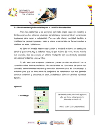 2.5. Herramientas digitales móviles para la creación de contenidos
Ahora las plataformas y los elementos del medio digital viajan con nosotros a
donde queramos. Los teléfonos celulares y las tabletas se han convertido en herramientas
fascinantes para contar la cotidianidad. Pero no solo ofrecen movilidad, también la
posibilidad de capturar imágenes, voces y videos y compartirlos de forma inmediata a
través de las redes y plataformas.
Así como los medios tradicionales tuvieron la iniciativa de salir a las calles para
contar lo que ocurría, hoy lo podemos hacer, la gran mayoría de veces, de una manera
fácil y sencilla. Solo es necesario un teléfono “inteligente” con conectividad y capacidad
para capturar imágenes, voces y video.
Por ello, se mostrarán algunas plataformas que nos permiten ser prosumidores de
contenidos sobre nuestra cotidianidad. Muchas de ellas las conocemos ya que se han
convertido en herramientas cotidianas y necesarias en nuestro día a día. Sin embargo, lo
invitamos para que las mire desde la perspectiva de herramientas que nos permiten
construir contenidos y circularlos; es decir, analizándolas como si fuéramos reporteros
digitales.
Ejercicio:
 WhatsApp Situémonos como periodistas digitales:
¿De qué forma utilizaría usted el
WhatsApp en su oficio?
Defina cuatro usos fundamentales.
 