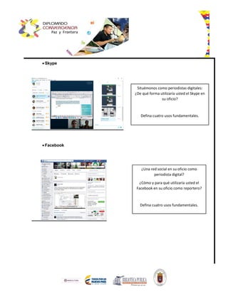  Skype
 Facebook
Situémonos como periodistas digitales:
¿De qué forma utilizaría usted el Skype en
su oficio?
Defina cuatro usos fundamentales.
¿Una red social en su oficio como
periodista digital?
¿Cómo y para qué utilizaría usted el
Facebook en su oficio como reportero?
Defina cuatro usos fundamentales.
 