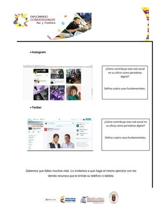  Instagram
 Twitter
Sabemos que faltan muchas más. Lo invitamos a que haga el mismo ejercicio con los
demás recursos que le brinda su teléfono o tableta.
¿Cómo contribuye esta red social
en su oficio como periodista
digital?
Defina cuatro usos fundamentales.
¿Cómo contribuye esta red social en
su oficio como periodista digital?
Defina cuatro usos fundamentales.
 