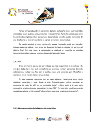 Pensar en la producción de contenidos digitales es hacerlo desde cuatro sentidos
articulados: crear, publicar, circular/difundir y retroalimentar. Tanto las estrategias como
los contenidos digitales deben planearse y desarrollarse en estos cuatro momentos. Si
uno de ellos no se tiene en cuenta no se logrará la intención comunicativa.
Se puede construir la mejor producción sonora (websodio radial, por ejemplo),
incluso podemos publicar, pero si no se desarrolla la fase de difusión no se logra el
objetivo final. Por esta razón, a continuación se realizará un recorrido por distintas
herramientas/plataformas que permiten desarrollar las cuatro fases.
3.1. Crear
Crear en internet es una de las ventajas que nos ha permitido la tecnología y la
web 2.0. Cada día es más fácil compartir lo que creemos, vemos y pensamos. Como lo
establecimos, realizar una foto con el celular, hacer una entrevista por WhatsApp o
escribir un tweet, hoy en día son tareas fáciles.
En este apartado queremos dar un paso adelante, hablaremos sobre cómo
digitalizar contenidos y crear desde la web. Preguntémonos: ¿cómo convierto un
programa de radio de MP3 en un contenido digital? ¿Cómo subo a la web, para
compartirla, una investigación que está en formato PDF? Por otro lado, ¿qué herramienta
necesito para hacer un libro digital? ¿Cómo hago para crear una imagen interactiva?
3.1.1. Almacenamiento-digitalización de contenidos
 