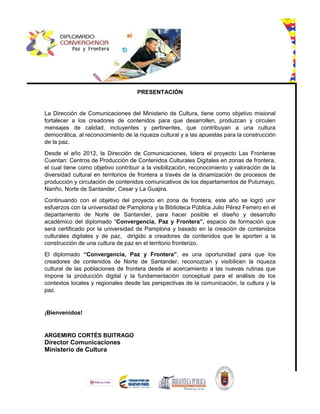 PRESENTACIÓN
La Dirección de Comunicaciones del Ministerio de Cultura, tiene como objetivo misional
fortalecer a los creadores de contenidos para que desarrollen, produzcan y circulen
mensajes de calidad, incluyentes y pertinentes, que contribuyan a una cultura
democrática, al reconocimiento de la riqueza cultural y a las apuestas para la construcción
de la paz.
Desde el año 2012, la Dirección de Comunicaciones, lidera el proyecto Las Fronteras
Cuentan: Centros de Producción de Contenidos Culturales Digitales en zonas de frontera,
el cual tiene como objetivo contribuir a la visibilización, reconocimiento y valoración de la
diversidad cultural en territorios de frontera a través de la dinamización de procesos de
producción y circulación de contenidos comunicativos de los departamentos de Putumayo,
Nariño, Norte de Santander, Cesar y La Guajira.
Continuando con el objetivo del proyecto en zona de frontera, este año se logró unir
esfuerzos con la universidad de Pamplona y la Biblioteca Pública Julio Pérez Ferrero en el
departamento de Norte de Santander, para hacer posible el diseño y desarrollo
académico del diplomado “Convergencia, Paz y Frontera”, espacio de formación que
será certificado por la universidad de Pamplona y basado en la creación de contenidos
culturales digitales y de paz, dirigido a creadores de contenidos que le aporten a la
construcción de una cultura de paz en el territorio fronterizo.
El diplomado “Convergencia, Paz y Frontera”, es una oportunidad para que los
creadores de contenidos de Norte de Santander, reconozcan y visibilicen la riqueza
cultural de las poblaciones de frontera desde el acercamiento a las nuevas rutinas que
impone la producción digital y la fundamentación conceptual para el análisis de los
contextos locales y regionales desde las perspectivas de la comunicación, la cultura y la
paz.
¡Bienvenidos!
ARGEMIRO CORTÉS BUITRAGO
Director Comunicaciones
Ministerio de Cultura
 