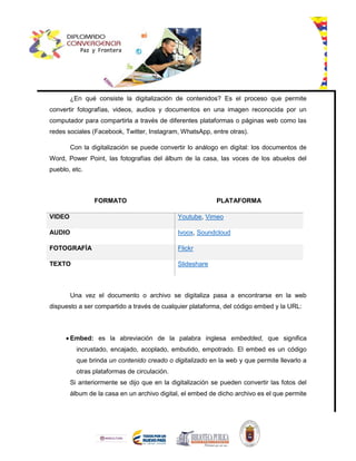 ¿En qué consiste la digitalización de contenidos? Es el proceso que permite
convertir fotografías, videos, audios y documentos en una imagen reconocida por un
computador para compartirla a través de diferentes plataformas o páginas web como las
redes sociales (Facebook, Twitter, Instagram, WhatsApp, entre otras).
Con la digitalización se puede convertir lo análogo en digital: los documentos de
Word, Power Point, las fotografías del álbum de la casa, las voces de los abuelos del
pueblo, etc.
FORMATO PLATAFORMA
VIDEO Youtube, Vimeo
AUDIO Ivoox, Soundcloud
FOTOGRAFÍA Flickr
TEXTO Slideshare
Una vez el documento o archivo se digitaliza pasa a encontrarse en la web
dispuesto a ser compartido a través de cualquier plataforma, del código embed y la URL:
 Embed: es la abreviación de la palabra inglesa embedded, que significa
incrustado, encajado, acoplado, embutido, empotrado. El embed es un código
que brinda un contenido creado o digitalizado en la web y que permite llevarlo a
otras plataformas de circulación.
Si anteriormente se dijo que en la digitalización se pueden convertir las fotos del
álbum de la casa en un archivo digital, el embed de dicho archivo es el que permite
 
