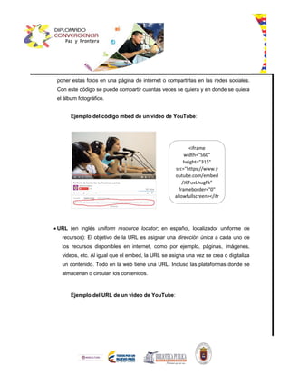 poner estas fotos en una página de internet o compartirlas en las redes sociales.
Con este código se puede compartir cuantas veces se quiera y en donde se quiera
el álbum fotográfico.
Ejemplo del código mbed de un video de YouTube:
 URL (en inglés uniform resource locator; en español, localizador uniforme de
recursos): El objetivo de la URL es asignar una dirección única a cada uno de
los recursos disponibles en internet, como por ejemplo, páginas, imágenes,
videos, etc. Al igual que el embed, la URL se asigna una vez se crea o digitaliza
un contenido. Todo en la web tiene una URL. Incluso las plataformas donde se
almacenan o circulan los contenidos.
Ejemplo del URL de un video de YouTube:
<iframe
width="560"
height="315"
src="https://www.y
outube.com/embed
/J6FuxLhugFk"
frameborder="0"
allowfullscreen></ifr
ame>
 