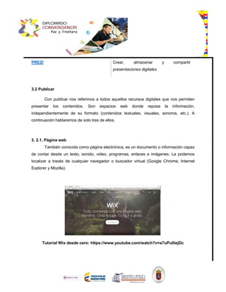 PREZI Crear, almacenar y compartir
presentaciones digitales
3.2 Publicar
Con publicar nos referimos a todos aquellos recursos digitales que nos permiten
presentar los contenidos. Son espacios web donde reposa la información,
independientemente de su formato (contenidos textuales, visuales, sonoros, etc.). A
continuación hablaremos de solo tres de ellos.
3. 2.1. Página web
También conocida como página electrónica, es un documento o información capaz
de contar desde un texto, sonido, video, programas, enlaces e imágenes. La podemos
localizar a través de cualquier navegador o buscador virtual (Google Chrome, Internet
Explorer y Mozilla).
Tutorial Wix desde cero: https://www.youtube.com/watch?v=a7uPu0iejDc
 